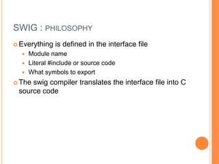 SWIG : philosophyEverything is defined in the interface fileModule nameLiteral #include or source codeDefine What symbols to exportThe swig compiler translates the interface file into C source code