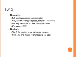 SWIGThe goodsFull bindings process automatizationStrong C++ support (class, template, exception)Not only for Python! Support for Perl, Ruby and othersIt’s mature (since 1995)The badsThe C file created is not for human consumCallbacks and double references are not easy