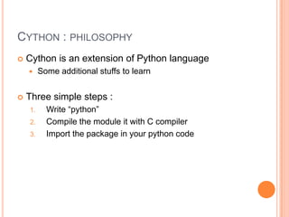 Cython : philosophyCython is an extension of Python languageThree simple steps :Write “python”Compile the module it with C compilerImport the package in your python code