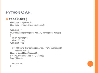 Python C APIreadline()#include &lt;Python.h&gt;#include &lt;readline/readline.h&gt;PyObject *fn_readline(PyObject *self, PyObject *args){  char *prompt;  char *line;PyObject *o;  if (!PyArg_ParseTuple(args, &quot;s&quot;, &prompt))    return NULL;line = readline(prompt);o = Py_BuildValue(&quot;s&quot;, line);free(line);  return o;}
