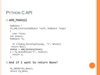 Python C APIadd_history()PyObject *fn_add_history(PyObject *self, PyObject *args){  char *line;int status;PyObject *o;  if (!PyArg_ParseTuple(args, &quot;s&quot;, &line)) return NULL;status = add_history(line);o = Py_BuildValue(&quot;i&quot;, status);  return o;}And if I want to return None?Py_INCREF(Py_None); return Py_None;