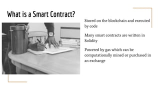 What is a Smart Contract?
Stored on the blockchain and executed
by code
Many smart contracts are written in
Solidity
Powered by gas which can be
computationally mined or purchased in
an exchange
 