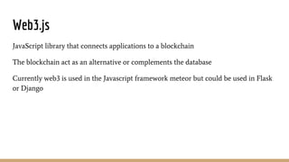 Web3.js
JavaScript library that connects applications to a blockchain
The blockchain act as an alternative or complements the database
Currently web3 is used in the Javascript framework meteor but could be used in Flask
or Django
 