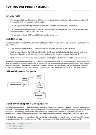 http://www.tutorialspoint.com/python/python_cg i_prog ramming .htm Copyright © tutorialspoint.com
PYTHON CGI PROGRAMMING
What is CGI?
The CommonGateway Interface, or CGI, is a set of standards that define how informationis exchanged
betweenthe web server and a customscript.
The CGI specs are currently maintained by the NCSA and NCSA defines CGI is as follows:
The CommonGateway Interface, or CGI, is a standard for externalgateway programs to interface with
informationservers suchas HTTP servers.
The current versionis CGI/1.1 and CGI/1.2 is under progress.
Web Browsing
To understand the concept of CGI, lets see what happens whenwe click a hyper link to browse a particular web
page or URL.
Your browser contacts the HTTP web server and demands for the URL i.e., filename.
Web Server willparse the URL and willlook for the filename inif it finds that file thensends it back to the
browser, otherwise sends anerror message indicating that youhave requested a wrong file.
Web browser takes response fromweb server and displays either the received file or error message.
However, it is possible to set up the HTTP server so that whenever a file ina certaindirectory is requested that
file is not sent back; instead it is executed as a program, and whatever that programoutputs is sent back for your
browser to display. This functionis called the CommonGateway Interface or CGI and the programs are called
CGI scripts. These CGI programs canbe a PythonScript, PERL Script, ShellScript, C or C++ program, etc.
CGI Architecture Diagram
Web Server Support & Configuration
Before youproceed withCGI Programming, make sure that your Web Server supports CGI and it is configured
to handle CGI Programs. Allthe CGI Programs to be executed by the HTTP server are kept ina pre-configured
directory. This directory is called CGI Directory and by conventionit is named as /var/www/cgi-bin. By
convention, CGI files willhave extensionas .cgi, but youcankeep your files withpythonextension.py as well.
By default, the Linux server is configured to runonly the scripts inthe cgi-bindirectory in/var/www. If youwant
to specify any other directory to runyour CGI scripts, comment the following lines inthe httpd.conf file:
<Directory "/var/www/cgi-bin">
AllowOverride None
Options ExecCGI
Order allow,deny
 