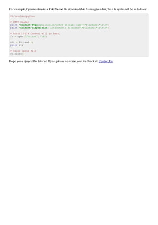 For example,if youwant make a FileName file downloadable froma givenlink, thenits syntax willbe as follows:
#!/usr/bin/python
# HTTP Header
print "Content-Type:application/octet-stream; name="FileName"rn";
print "Content-Disposition: attachment; filename="FileName"rnn";
# Actual File Content will go hear.
fo = open("foo.txt", "rb")
str = fo.read();
print str
# Close opend file
fo.close()
Hope youenjoyed this tutorial. If yes, please send me your feedback at: Contact Us
 
