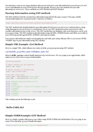 Youmust have come across many situations whenyouneed to pass some informationfromyour browser to web
server and ultimately to your CGI Program. Most frequently, browser uses two methods two pass this
informationto web server. These methods are GET Method and POST Method.
Passing Information using GET method:
The GET method sends the encoded user informationappended to the page request. The page and the
encoded informationare separated by the ? character as follows:
http://www.test.com/cgi-bin/hello.py?key1=value1&key2=value2
The GET method is the default method to pass informationfrombrowser to web server and it produces a long
string that appears inyour browser's Location:box. Never use GET method if youhave password or other
sensitive informationto pass to the server. The GET method has size limtation: only 1024 characters canbe sent
ina request string. The GET method sends informationusing QUERY_STRING header and willbe accessible in
your CGI ProgramthroughQUERY_STRING environment variable.
Youcanpass informationby simply concatenating key and value pairs along withany URL or youcanuse HTML
<FORM> tags to pass informationusing GET method.
Simple URL Example : Get Method
Here is a simple URL, whichwillpass two values to hello_get.py programusing GET method.
/cgi-bin/hello_get.py?first_name=ZARA&last_name=ALI
Below is hello_get.py script to handle input givenby web browser. We are going to use cgi module, which
makes it very easy to access passed information:
#!/usr/bin/python
# Import modules for CGI handling
import cgi, cgitb
# Create instance of FieldStorage
form = cgi.FieldStorage()
# Get data from fields
first_name = form.getvalue('first_name')
last_name = form.getvalue('last_name')
print "Content-type:text/htmlrnrn"
print "<html>"
print "<head>"
print "<title>Hello - Second CGI Program</title>"
print "</head>"
print "<body>"
print "<h2>Hello %s %s</h2>" % (first_name, last_name)
print "</body>"
print "</html>"
This would generate the following result:
Hello ZARA ALI
Simple FORM Example: GET Method
Here is a simple example whichpasses two values using HTML FORM and submit button. We are going to use
same CGI script hello_get.py to handle this imput.
<form action="/cgi-bin/hello_get.py" method="get">
 
