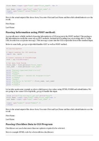 First Name: <input type="text" name="first_name"> <br />
Last Name: <input type="text" name="last_name" />
<input type="submit" value="Submit" />
</form>
Here is the actualoutput of the above form, Youenter First and Last Name and thenclick submit buttonto see the
result.
First Name:
Last Name:
Passing Information using POST method:
A generally more reliable method of passing informationto a CGI programis the POST method. This packages
the informationinexactly the same way as GET methods, but instead of sending it as a text string after a ? inthe
URL it sends it as a separate message. This message comes into the CGI script inthe formof the standard input.
Below is same hello_get.py script whichhandles GET as wellas POST method.
#!/usr/bin/python
# Import modules for CGI handling
import cgi, cgitb
# Create instance of FieldStorage
form = cgi.FieldStorage()
# Get data from fields
first_name = form.getvalue('first_name')
last_name = form.getvalue('last_name')
print "Content-type:text/htmlrnrn"
print "<html>"
print "<head>"
print "<title>Hello - Second CGI Program</title>"
print "</head>"
print "<body>"
print "<h2>Hello %s %s</h2>" % (first_name, last_name)
print "</body>"
print "</html>"
Let us take againsame example as above whichpasses two values using HTML FORM and submit button. We
are going to use same CGI script hello_get.py to handle this imput.
<form action="/cgi-bin/hello_get.py" method="post">
First Name: <input type="text" name="first_name"><br />
Last Name: <input type="text" name="last_name" />
<input type="submit" value="Submit" />
</form>
Here is the actualoutput of the above form. Youenter First and Last Name and thenclick submit buttonto see the
result.
First Name:
Last Name:
Passing Checkbox Data to CGI Program
Checkboxes are used whenmore thanone optionis required to be selected.
Here is example HTML code for a formwithtwo checkboxes:
 