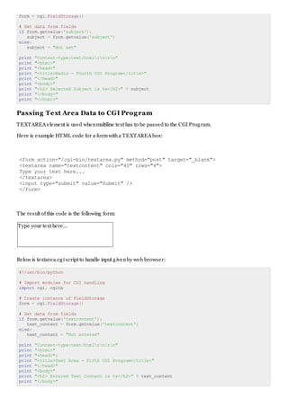 form = cgi.FieldStorage()
# Get data from fields
if form.getvalue('subject'):
subject = form.getvalue('subject')
else:
subject = "Not set"
print "Content-type:text/htmlrnrn"
print "<html>"
print "<head>"
print "<title>Radio - Fourth CGI Program</title>"
print "</head>"
print "<body>"
print "<h2> Selected Subject is %s</h2>" % subject
print "</body>"
print "</html>"
Passing Text Area Data to CGI Program
TEXTAREA element is used whenmultiline text has to be passed to the CGI Program.
Here is example HTML code for a formwitha TEXTAREA box:
<form action="/cgi-bin/textarea.py" method="post" target="_blank">
<textarea name="textcontent" cols="40" rows="4">
Type your text here...
</textarea>
<input type="submit" value="Submit" />
</form>
The result of this code is the following form:
Type your text here...
Below is textarea.cgiscript to handle input givenby web browser:
#!/usr/bin/python
# Import modules for CGI handling
import cgi, cgitb
# Create instance of FieldStorage
form = cgi.FieldStorage()
# Get data from fields
if form.getvalue('textcontent'):
text_content = form.getvalue('textcontent')
else:
text_content = "Not entered"
print "Content-type:text/htmlrnrn"
print "<html>"
print "<head>";
print "<title>Text Area - Fifth CGI Program</title>"
print "</head>"
print "<body>"
print "<h2> Entered Text Content is %s</h2>" % text_content
print "</body>"
 