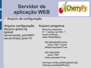 Servidor de aplicação WEB Arquivo de configuração Arquivo configuração  Arquivo programa  #arquivo global.cfg [global] server.socket_port=8001  server.thread_pool=10 #arquivo programa # -*- coding: cp1252 -*- import cherrypy class Root(object): def default(self,nome): return &quot;Alô &quot;+nome default.exposed=True def index(self): return &quot;Alô&quot; index.exposed=True cherrypy.config.update('global.cfg')  cherrypy.quickstart(Root()) 