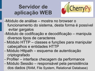 Servidor de aplicação WEB -Módulo de análise – mostra no browser o funcionamento do sistema, desta forma é possível  evitar gargalos -Módulo de codificação e decodificação – manipula diversos tipos de caracteres - Módulo HTTP – classes e funções para manipular cabeçalhos e entidades HTTP  - Módulo Httpath – esquema de autenticação criptografado - Profiler – interface checagem da performance - Módulo Sessão – responsável pela persistência dos dados ( RAM, File System, Relational   Database) 