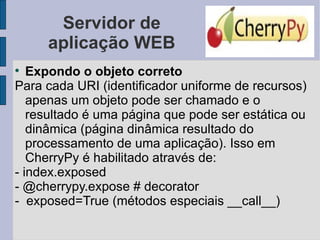 Servidor de aplicação WEB Expondo o objeto correto Para cada URI (identificador uniforme de recursos) apenas um objeto pode ser chamado e o resultado é uma página que pode ser estática ou dinâmica (página dinâmica resultado do processamento de uma aplicação). Isso em CherryPy é habilitado através de: - index.exposed - @cherrypy.expose # decorator -  exposed=True (métodos especiais __call__) 