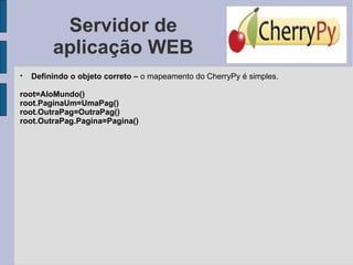 Servidor de aplicação WEB Definindo o objeto correto –  o mapeamento do CherryPy é simples. root=AloMundo() root.PaginaUm=UmaPag() root.OutraPag=OutraPag() root.OutraPag.Pagina=Pagina() 
