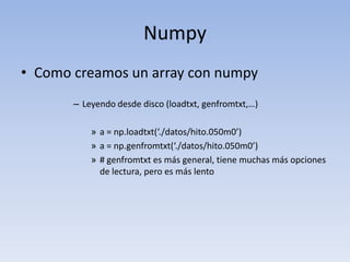 NumpyComo creamos un array con numpyLeyendo desde disco (loadtxt, genfromtxt,…)a = np.loadtxt(‘./datos/hito.050m0’)a = np.genfromtxt(‘./datos/hito.050m0’)# genfromtxt es más general, tiene muchas más opciones de lectura, pero es más lento