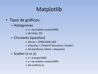 MatplotlibTipos de gráficos:Histogramasy = np.random.randn(1000)plt.hist(y, 25)Circulares (quesitos)aficion = [3000,3000,100]etiquetas = [‘Madrid’,’Barcelona’,’Getafe’]plt.pie(aficion, labels = etiquetas)Scatter (x vs y)x = arange(1000)y = np.random.randn(1000)plt.scatter(x,y)