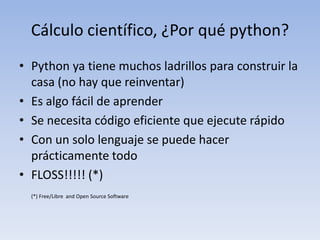 Cálculo científico, ¿Por qué python?Python ya tiene muchos ladrillos para construir la casa (no hay que reinventar)Es algo fácil de aprenderSe necesita código eficiente que ejecute rápidoCon un solo lenguaje se puede hacer prácticamente todoFLOSS!!!!! (*)(*) Free/Libre  and Open Source Software