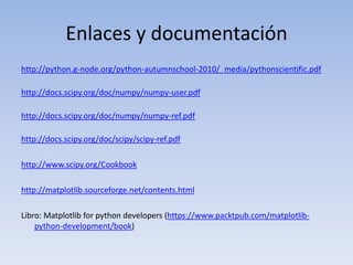 Enlaces y documentaciónhttp://python.g-node.org/python-autumnschool-2010/_media/pythonscientific.pdfhttp://docs.scipy.org/doc/numpy/numpy-user.pdfhttp://docs.scipy.org/doc/numpy/numpy-ref.pdfhttp://docs.scipy.org/doc/scipy/scipy-ref.pdfhttp://www.scipy.org/Cookbookhttp://matplotlib.sourceforge.net/contents.htmlLibro: Matplotlibforpythondevelopers (https://www.packtpub.com/matplotlib-python-development/book)