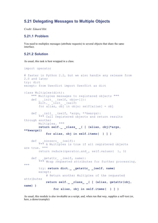 5.21 Delegating Messages to Multiple Objects
Credit: Eduard Hiti
5.21.1 Problem
You need to multiplex messages (attribute requests) to several objects that share the same
interface.
5.21.2 Solution
As usual, this task is best wrapped in a class:
import operator
# faster in Python 2.2, but we also handle any release from
2.0 and later
try: dict
except: from UserDict import UserDict as dict
class Multiplex(dict):
""" Multiplex messages to registered objects """
def _ _init_ _(self, objs=[]):
dict._ _init_ _(self)
for alias, obj in objs: self[alias] = obj
def _ _call_ _(self, *args, **kwargs):
""" Call registered objects and return results
through another
Multiplex. """
return self._ _class_ _( [ (alias, obj(*args,
**kwargs))
for alias, obj in self.items( ) ] )
def _ _nonzero_ _(self):
""" A Multiplex is true if all registered objects
are true. """
return reduce(operator.and_, self.values( ), 1)
def _ _getattr_ _(self, name):
""" Wrap requested attributes for further processing.
"""
try: return dict._ _getattr_ _(self, name)
except:
# Return another Multiplex of the requested
attributes
return self._ _class_ _( [ (alias, getattr(obj,
name) )
for alias, obj in self.items( ) ] )
As usual, this module is also invokable as a script, and, when run that way, supplies a self-test (or,
here, a demo/example):
 