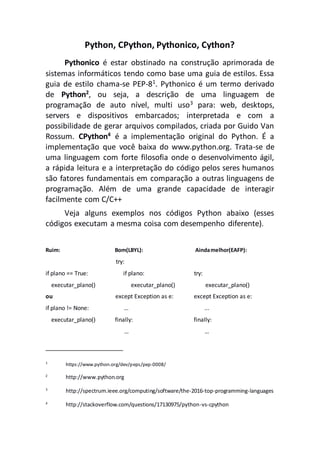 Python, CPython, Pythonico, Cython?
Pythonico é estar obstinado na construção aprimorada de
sistemas informáticos tendo como base uma guia de estilos. Essa
guia de estilo chama-se PEP-81
. Pythonico é um termo derivado
de Python2, ou seja, a descrição de uma linguagem de
programação de auto nível, multi uso3 para: web, desktops,
servers e dispositivos embarcados; interpretada e com a
possibilidade de gerar arquivos compilados, criada por Guido Van
Rossum. CPython4
é a implementação original do Python. É a
implementação que você baixa do www.python.org. Trata-se de
uma linguagem com forte filosofia onde o desenvolvimento ágil,
a rápida leitura e a interpretação do código pelos seres humanos
são fatores fundamentais em comparação a outras linguagens de
programação. Além de uma grande capacidade de interagir
facilmente com C/C++
Veja alguns exemplos nos códigos Python abaixo (esses
códigos executam a mesma coisa com desempenho diferente).
Ruim: Bom(LBYL): Aindamelhor(EAFP):
try:
if plano == True: if plano: try:
executar_plano() executar_plano() executar_plano()
ou except Exception as e: except Exception as e:
if plano != None: … ...
executar_plano() finally: finally:
… …
1
https://www.python.org/dev/peps/pep-0008/
2
http://www.python.org
3
http://spectrum.ieee.org/computing/software/the-2016-top-programming-languages
4
http://stackoverflow.com/questions/17130975/python-vs-cpython
 
