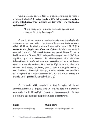 Você percebeu como é fácil ler o código do bloco do meio e
o bloco à direita? O quão rápido a CPU irá executar o código
assim estruturado com milhares de instruções em construção
aprimorada?
“Deve haver uma - e preferivelmente apenas uma -
maneira óbvia de fazer algo”5
.
A partir deste ponto o conhecimento em tecnologia de
software se faz necessário o que torna a leitura um tanto densa e
difícil. O bloco da direita acima é conhecido como: EAFP (It's
easier to ask forgiveness than permission). O bloco do meio é
conhecido como: LBYL (Look before you leap). Dessa forma, o
EAFP remete a "é mais fácil pedir perdão do que permissão". Isso
significa que em termos de desempenho dos sistemas
informáticos é preferível capturar exceções a testar atributos
com if antes de usá-los. Nos blocos lógicos acima não tem
chaves, parênteses, colchetes, ponto, ponto e virgula, fecha if,
etc. É só isso, a identação, ou seja, o recuo do texto em relação a
sua margem instrui o processamento. O except precisa do try e o
try não tem a pretensão de substituir o if.
O comando with, seguindo a filosofia agile, irá fechar
automaticamente o arquivo aberto, mesmo que uma exceção
ocorra dentro do bloco lógico (este é um exemplo prático do que
é a filosofia agile aplicado a programação de software).
Ruim: Muito Bom:
f = open('file.txt' encoding=”utf-8”) with open('file.txt', ‘r’ encoding=”utf-8”) as f:
5
https://www.python.org/dev/peps/pep-0020/
 