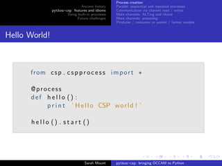 Process creation
                               Ancient history    Parallel, sequential and repeated processes
               python-csp: features and idioms    Communication via channel read / writes
                       Using built-in processes   More channels: ALTing and choice
                             Future challenges    More channels: poisoning
                                                  Producer / consumer or worker / farmer models


Hello World!



      from c s p . c s p p r o c e s s i m p o r t ∗

      @process
      def h e l l o () :
          p r i n t ’ H e l l o CSP w o r l d ! ’

      hello () . start ()




                                  Sarah Mount     python-csp: bringing OCCAM to Python
 
