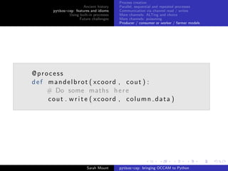 Process creation
                      Ancient history    Parallel, sequential and repeated processes
      python-csp: features and idioms    Communication via channel read / writes
              Using built-in processes   More channels: ALTing and choice
                    Future challenges    More channels: poisoning
                                         Producer / consumer or worker / farmer models




@process
def mandelbrot ( xcoord , cout ) :
    # Do some maths h e r e
    cout . w r i t e ( xcoord , column data )




                         Sarah Mount     python-csp: bringing OCCAM to Python
 