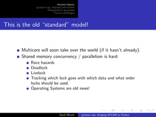 Ancient history
             python-csp: features and idioms
                     Using built-in processes
                           Future challenges




This is the old “standard” model!



      Multicore will soon take over the world (if it hasn’t already).
      Shared memory concurrency / parallelism is hard:
          Race hazards
          Deadlock
          Livelock
          Tracking which lock goes with which data and what order
          locks should be used.
          Operating Systems are old news!




                                Sarah Mount     python-csp: bringing OCCAM to Python
 