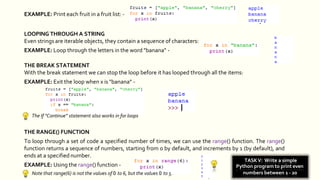 EXAMPLE: Print each fruit in a fruit list: -
LOOPING THROUGH A STRING
Even strings are iterable objects, they contain a sequence of characters:
EXAMPLE: Loop through the letters in the word "banana" -
THE BREAK STATEMENT
With the break statement we can stop the loop before it has looped through all the items:
EXAMPLE: Exit the loop when x is "banana" -
The If “Continue” statement also works in for loops
EXAMPLE: Using the range() function -
Note that range(6) is not the values of 0 to 6, but the values 0 to 5.
THE RANGE() FUNCTION
To loop through a set of code a specified number of times, we can use the range() function. The range()
function returns a sequence of numbers, starting from 0 by default, and increments by 1 (by default), and
ends at a specified number.
TASKV: Write a simple
Python program to print even
numbers between 1 - 20
 