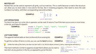 NESTED LIST
Nested lists can be used to represent 2D grids, such as matrices. This is useful because a matrix-like structure
can allow you to store data in row-column format, like in ticketing programs, that need to store the seat
numbers in a matrix, with their corresponding rows and numbers.
EXAMPLE:
LIST OPERATIONS
To check if an item is in a list, the in operator can be used. It returns True if the item occurs one or more times
in the list, and False if it doesn't
EXAMPLE:
LIST FUNCTIONS
The append method adds an item to the end of an existing list. EXAMPLE:
To get the number of items in a list, you can use the len() function. EXAMPLE:
Unlike the index of the items, len does not start with 0. So, the list above contains 5 items, meaning len will return 5.
The insert method is similar to append, except that it allows you to insert a
new item at any position in the list, as opposed to just at the end.
 