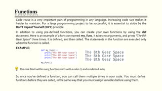 Functions
Code reuse is a very important part of programming in any language. Increasing code size makes it
harder to maintain. For a large programming project to be successful, it is essential to abide by the
Don't RepeatYourself (DRY) principle.
In addition to using pre-defined functions, you can create your own functions by using the def
statement. Here is an example of a function named my_func. It takes no arguments, and prints “The 8th
Gear Space" three times. It is defined, and then called. The statements in the function are executed only
when the function is called.
EXAMPLE:
The code block within every function starts with a colon (:) and is indented. Also,
So once you’ve defined a function, you can call them multiple times in your code. You must define
functions before they are called, in the same way that you must assign variables before using them.
 