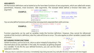 ARGUMENTS
All the function definitions we've looked at so far have been functions of zero arguments, which are called with empty
parentheses. However, most functions take arguments. The example below defines a function that takes one
argument:
EXAMPLE:
You can also define functions with more than one argument; separate them with commas.
EXAMPLE:
Function arguments can be used as variables inside the function definition. However, they cannot be referenced
outside of the function's definition, else the code will throw an error. This also applies to other variables created inside
a function.
RETURNING FROM FUNCTIONS
Certain functions, such as int or str, return a value instead of outputting it. The
returned value can be used later in the code, for example, by getting assigned
to a variable. To do this for your defined functions, you can use the return
statement. Like this:
Once you return a value from a function, it immediately stops being executed. Any code after the return statement will never happen.
 