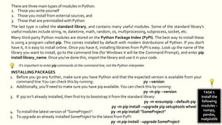 There are three main types of modules in Python:
1. Those you write yourself
2. Those you install from external sources, and
3. Those that are preinstalled with Python
The last type is called the standard library, and contains many useful modules. Some of the standard library's
useful modules include string, re, datetime, math, random, os, multiprocessing, subprocess, socket, etc.
Many third-party Python modules are stored on the Python Package Index (PyPI). The best way to install these
is using a program called pip. This comes installed by default with modern distributions of Python. If you don't
have it, it is easy to install online. Once you have it, installing libraries from PyPI is easy. Look up the name of the
library you want to install, go to the command line (for Windows it will be the Command Prompt), and enter pip
install library_name. Once you've done this, import the library and use it in your code.
It's important to enter pip commands at the command line, not the Python interpreter.
INSTALLING PACKAGES
1. Before you go any further, make sure you have Python and that the expected version is available from your
command line.You can check this by running: py --version
2. Additionally, you’ll need to make sure you have pip available.You can check this by running:
py -m pip --version
3. If pip isn’t already installed, then first try to bootstrap it from the standard library:
py -m ensurepip --default-pip
py -m pip install --upgrade pip setuptools wheel
4. To install the latest version of “SomeProject”: py -m pip install "SomeProject"
5. To upgrade an already installed SomeProject to the latest from PyPI:
py -m pip install --upgrade SomeProject
TASK I:
Install the
following
modules –
numpy,
pandas,
matplotlib
 