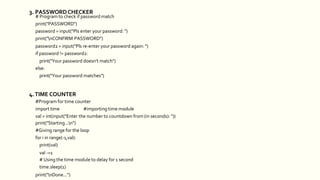 # Program to check if password match
print("PASSWORD")
password = input("Pls enter your password: ")
print("nCONFIRM PASSWORD")
password2 = input("Pls re-enter your password again: ")
if password != password2:
print("Your password doesn't match")
else:
print("Your password matches")
4.TIME COUNTER
#Program for time counter
import time #importing time module
val = int(input("Enter the number to countdown from (in seconds): "))
print("Starting...n")
#Giving range for the loop
for i in range(-1,val):
print(val)
val -=1
# Using the time module to delay for 1 second
time.sleep(1)
print("nDone...")
3. PASSWORDCHECKER
 