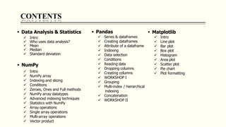 CONTENTS
 Data Analysis & Statistics
 Intro
 Who uses data analysis?
 Mean
 Median
 Standard deviation
 NumPy
 Intro
 NumPy array
 Indexing and slicing
 Conditions
 Zeroes, Ones and Full methods
 NumPy array datatypes
 Advanced indexing techniques
 Statistics with NumPy
 Array operations
 Single array operations
 Multi-array operations
 Vector product
 Pandas
 Series & dataframes
 Creating dataframes
 Attribute of a dataframe
 Indexing
 Data selection
 Conditions
 Reading data
 Dropping columns
 Creating columns
 WORKSHOP I
 Grouping
 Multi-index / hierarchical
indexing
 Concatenation
 WORKSHOP II
 Matplotlib
 Intro
 Line plot
 Bar plot
 Box plot
 Histogram
 Area plot
 Scatter plot
 Pie chart
 Plot formatting
 