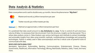 Data Analysis & Statistics
Data is everywhere and is said to double every 40 months. Hence the phenomenon “Big Data”.
Mastercard records 74 billion transactions per year
Twitter records 500 million tweets per day
Walmart an approximate 1 million transactions per hour
It is predicted that data would amount to 163 Zettabytes by 2025. To be in control of such enormous
volume of data, it is necessary that it be structured. From the structure, insights can be discovered. This is
where data analysis comes in. Data Analysis uses various techniques and methods to extract knowledge
and actionable insights from data using scientific methods, multidisciplinary knowledge and computing
technologies. Python is widely used in data science/analysis and has a robust suite of powerful tools to
communicate with data.
WHO USES DATAANALYSIS?
Aerospace, Agriculture, Automobiles, Banking, Communications, Entertainment, Finance, Fitness,
Government, Healthcare, Information Technology, Mining, Real Estate, Robotics, Sales, Travel, and many
more.
 