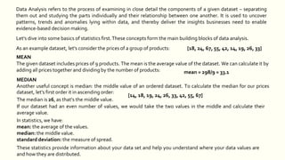dataset, let's first order it in ascending order:
The median is 26, as that's the middle value.
If our dataset had an even number of values, we would take the two values in the middle and calculate their
average value.
In statistics, we have:
mean: the average of the values.
median: the middle value.
standard deviation: the measure of spread.
These statistics provide information about your data set and help you understand where your data values are
and how they are distributed.
Data Analysis refers to the process of examining in close detail the components of a given dataset – separating
them out and studying the parts individually and their relationship between one another. It is used to uncover
patterns, trends and anomalies lying within data, and thereby deliver the insights businesses need to enable
evidence-based decision making.
Let's dive into some basics of statistics first.These concepts form the main building blocks of data analysis.
As an example dataset, let's consider the prices of a group of products: [18, 24, 67, 55, 42, 14, 19, 26, 33]
MEAN
The given dataset includes prices of 9 products. The mean is the average value of the dataset. We can calculate it by
adding all prices together and dividing by the number of products:
MEDIAN
Another useful concept is median: the middle value of an ordered dataset. To calculate the median for our prices
mean = 298/9 = 33.1
[14, 18, 19, 24, 26, 33, 42, 55, 67]
 