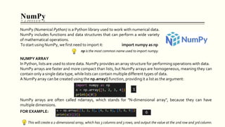 NumPy
NumPy arrays are often called ndarrays, which stands for "N-dimensional array", because they can have
multiple dimensions.
FOR EXAMPLE:
This will create a 2-dimensional array, which has 3 columns and 3 rows, and output the value at the 2nd row and 3rd column.
NumPy (Numerical Python) is a Python library used to work with numerical data.
NumPy includes functions and data structures that can perform a wide variety
of mathematical operations.
To start using NumPy, we first need to import it: import numpy as np
np is the most common name used to import numpy.
NUMPY ARRAY
In Python, lists are used to store data. NumPy provides an array structure for performing operations with data.
NumPy arrays are faster and more compact than lists, but NumPy arrays are homogeneous, meaning they can
contain only a single data type, while lists can contain multiple different types of data.
A NumPy array can be created using the np.array() function, providing it a list as the argument:
 