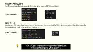 INDEXING AND SLICING
NumPy arrays can be indexed and sliced the same way that Python lists are.
FOR EXAMPLE:
TASK I: Create an array of numbers below 100 that are
multiples of both 3 and 5, then output it
CONDITIONS
You can provide a condition as the index to select the elements that fulfill the given condition. Conditions can be
combined using the & (and) and | (or) operators.
FOR EXAMPLE:
 
