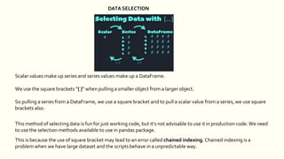 Scalar values make up series and series values make up a DataFrame.
We use the square brackets “[ ]” when pulling a smaller object from a larger object.
So pulling a series from a DataFrame, we use a square bracket and to pull a scalar value from a series, we use square
brackets also.
This method of selecting data is fun for just working code, but it’s not advisable to use it in production code. We need
to use the selection methods available to use in pandas package.
This is because the use of square bracket may lead to an error called chained indexing. Chained indexing is a
problem when we have large dataset and the scripts behave in a unpredictable way.
DATA SELECTION
 
