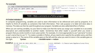 For example:
TASK I: Make 2 comments on a Python program
PYTHONVARIABLES
In computer programming, variables are used to store information to be referenced and used by programs. It is
helpful to think of variables as containers that hold information. Their sole purpose is to label and store data in
memory.This data can then be used throughout your program.Variables are also called identifiers in Python.
When you are naming variables, try your best to make sure that the name you assign your variables to is accurately
descriptive and understandable to another reader. Sometimes that other reader is yourself when you revisit a
program that you wrote months or even years earlier. For example, it is more appropriate to use “username” to store
a user’s name than to use “x”. To create a variable in Python, all you need to do is specify the variable name, and then
assign a value to it. The name of the variable goes on the left and the value you want to store in the variable goes on
the right. Syntax: <variable name> = <value>
EXAMPLE:
 