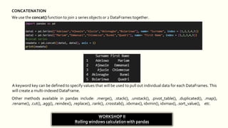 CONCATENATION
We use the concat() function to join 2 series objects or 2 DataFrames together.
A keyword key can be defined to specify values that will be used to pull out individual data for each DataFrames. This
will create a multi-indexed DataFrame.
Other methods available in pandas include: .merge(), .stack(), .unstack(), .pivot_table(), .duplicated(), .map(),
.rename(), .cut(), .agg(), .reindex(), .replace(), .rank(), .crosstab(), .idxmax(), idxmin(), idxmax(), .sort_value(), etc.
WORKSHOP II
Rolling windows calculation with pandas
 