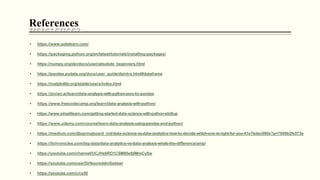 • https://www.sololearn.com/
• https://packaging.python.org/en/latest/tutorials/installing-packages/
• https://numpy.org/devdocs/user/absolute_beginners.html
• https://pandas.pydata.org/docs/user_guide/dsintro.html#dataframe
• https://matplotlib.org/stable/users/index.html
• https://jovian.ai/learn/data-analysis-with-python-zero-to-pandas
• https://www.freecodecamp.org/learn/data-analysis-with-python/
• https://www.simplilearn.com/getting-started-data-science-with-python-skillup
• https://www.udemy.com/course/learn-data-analysis-using-pandas-and-python/
• https://medium.com/@springboard_ind/data-science-vs-data-analytics-how-to-decide-which-one-is-right-for-you-41e7bdec080e?p=7849b2fe573e
• https://itchronicles.com/big-data/data-analytics-vs-data-analysis-whats-the-difference/amp/
• https://youtube.com/channel/UCJHs6RO1CSM85e8jIMmCySw
• https://youtube.com/user/DrNoureddinSadawi
• https://youtube.com/c/cs50
References
 