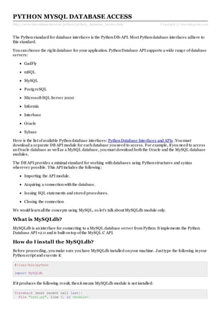 http://www.tutorialspoint.com/python/python_database_access.htm Copyright © tutorialspoint.com
PYTHON MYSQL DATABASE ACCESS
The Pythonstandard for database interfaces is the PythonDB-API. Most Pythondatabase interfaces adhere to
this standard.
Youcanchoose the right database for your application. PythonDatabase API supports a wide range of database
servers:
GadFly
mSQL
MySQL
PostgreSQL
Microsoft SQL Server 2000
Informix
Interbase
Oracle
Sybase
Here is the list of available Pythondatabase interfaces: PythonDatabase Interfaces and APIs .Youmust
download a separate DB API module for eachdatabase youneed to access. For example, if youneed to access
anOracle database as wellas a MySQL database, youmust download boththe Oracle and the MySQL database
modules.
The DB API provides a minimalstandard for working withdatabases using Pythonstructures and syntax
wherever possible. This API includes the following:
Importing the API module.
Acquiring a connectionwiththe database.
Issuing SQL statements and stored procedures.
Closing the connection
We would learnallthe concepts using MySQL, so let's talk about MySQLdb module only.
What is MySQLdb?
MySQLdb is aninterface for connecting to a MySQL database server fromPython. It implements the Python
Database API v2.0 and is built ontop of the MySQL C API.
How do I install the MySQLdb?
Before proceeding, youmake sure youhave MySQLdb installed onyour machine. Just type the following inyour
Pythonscript and execute it:
#!/usr/bin/python
import MySQLdb
If it produces the following result, thenit means MySQLdb module is not installed:
Traceback (most recent call last):
File "test.py", line 3, in <module>
 