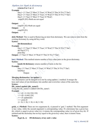 Python List Tuple & dictionary
Prof. K. Adisesha| 12
returns 0 or 1 or -1
Example
Day1={'1':'Sun','2':'Mon','3':'Tues',’4':'Wed','5':'Thu','6':'Fri,'7':'Sat'}
Day2={'1':'Sun','2':'Mon','3':'Tues',’4':'Wed','5':'Thu','6':'Fri,'7':'Sat'}
Day3={'1':'Sun','2':'Mon','3':'Tues','4':'Wed'}
cmp(D1,D3) #both are not equal
Output: 1
cmp(D1,D2) #both are equal
Output: 0
cmp(D3,D1)
Output: -1
del() Method: This is used to Removing an item from dictionary. We can remove item from the
existing dictionary by using del key word.
Syntax:
del dicname[key]
Example
Day1={'1':'Sun','2':'Mon','3':'Tues',’4':'Wed','5':'Thu','6':'Fri,'7':'Sat'}
del Day1["3"]
print Day
Output: {'1':'Sun','2':'Mon',’4':'Wed','5':'Thu','6':'Fri,'7':'Sat'}
len( ) Method: This method returns number of key-value pairs in the given dictionary.
Syntax:
len(d) #d dictionary returns number of items in the list.
Example
Day={'1':'Sun','2':'Mon','3':'Tues',’4':'Wed','5':'Thu','6':'Fri,'7':'Sat'}
len(Day)
Output: 4
Merging dictionaries: An update ( )
Two dictionaries can be merged in to one by using update ( ) method. It merges the
keys and values of one dictionary into another and overwrites values of the same key.
Syntax:
Dic_name1.update (dic_name2)
Using this dic_name2 is added with Dic_name1.
Example
>>> d1={1:10,2:20,3:30}
>>> d2={4:40,5:50}
>>> d1.update(d2)
>>> print d1
{1: 10, 2: 20, 3: 30, 4: 40, 5: 50}
get(k, x ) Method: There are two arguments (k, x) passed in ‘get( )’ method. The first argument
is key value, while the second argument is corresponding value. If a dictionary has a given key
(k), which is equal to given value (x), it returns the corresponding value (x) of given key (k). If
omitted and the dictionary has no key equal to the given key value, then it returns None.
Syntax:
D.get (k, x) #D dictionary, k key and x value
 