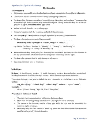 Python List Tuple & dictionary
Prof. K. Adisesha| 9
Dictionaries
Introduction
 Dictionaries are mutable unordered collections of data values in the form of key: value pairs.
 Dictionaries are also called associative arrays or mappings or hashes
 The keys of the dictionary must be of immutable type like strings and numbers. Tuples can also
be used as keys if they contain only immutable objects. Giving a mutable key like a list will
give you a TypeError:unhashable type" error
 Values in the dictionaries can be of any type.
 The curly brackets mark the beginning and end of the dictionary.
 Each entry (Key: Value) consists of a pair separated by a colon (:) between them.
 The key-value pairs are separated by commas (,)
Dictionary-name = {<key1> :< value1>, <key2> :< value2>...}
e.g Day 0f The Week "Sunday":1, "Monday" 2, "Tuesday":3, "Wednesday":4,
"Thursday":5, "Friday":6,"Saturday":7)
 As the elements (key, value pairs) in a dictionary are unordered, we cannot access elements as
per any specific order. Dictionaries are not a sequence like string, list and tuple.
 The key value pairs are held in a dictionary as references.
 Keys in a dictionary have to be unique.
Definitions:
Dictionary is listed in curly brackets { }, inside these curly brackets, keys and values are declared.
Each key is separated from its value by a colon (:) while commas separate each element.
To create a dictionary, you need to include the key: value pairs in a curly braces as per following
syntax:
my_dict = {'key1': 'value1','key2': 'value2','key3': 'value3'…'keyn': 'valuen'}
Example:
dictr = {'Name': Sunny', 'Age': 18, 'Place': 'Bangalore'}
Properties of Dictionary Keys?
 There are two important points while using dictionary keys
 More than one entry per key is not allowed ( no duplicate key is allowed)
 The values in the dictionary can be of any type while the keys must be immutable like
numbers, tuples or strings.
 Dictionary keys are case sensitive- Same key name but with the different case are treated
as different keys in Python dictionaries.
 