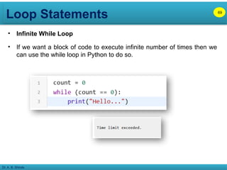 Loop Statements
Dr. A. B. Shinde
• Infinite While Loop
• If we want a block of code to execute infinite number of times then we
can use the while loop in Python to do so.
69
 
