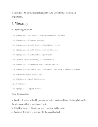 b. include(): An element is returned by it, to include that element in
urlpatterns.
6. Views.py
a. Importing modules
from django.shortcuts import render,HttpResponse,redirect
from django.contrib import messages
from django.contrib.auth import authenticate ,logout
from django.contrib.auth import login as dj_login
from django.contrib.auth.models import User
from .models import Addmoney_info,UserProfile
from django.contrib.sessions.models import Session
from django.core.paginator import Paginator, EmptyPage , PageNotAnInteger
from django.db.models import Sum
from django.http import JsonResponse
import datetime
from django.utils import timezone
Code Explanation:
a. Render: It returns the Httpresponse object and combines the template with
the dictionary that is mentioned in it.
b. HttpResponse: It displays a text response to the user.
c. Redirect: It redirects the user to the specified url.
 