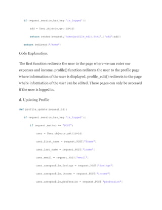 if request.session.has_key('is_logged'):
add = User.objects.get(id=id)
return render(request,'home/profile_edit.html',{'add':add})
return redirect("/home")
Code Explanation:
The first function redirects the user to the page where we can enter our
expenses and income. profile() function redirects the user to the profile page
where information of the user is displayed. profile_edit() redirects to the page
where information of the user can be edited. These pages can only be accessed
if the user is logged in.
d. Updating Profile
def profile_update(request,id):
if request.session.has_key('is_logged'):
if request.method == "POST":
user = User.objects.get(id=id)
user.first_name = request.POST["fname"]
user.last_name = request.POST["lname"]
user.email = request.POST["email"]
user.userprofile.Savings = request.POST["Savings"]
user.userprofile.income = request.POST["income"]
user.userprofile.profession = request.POST["profession"]
 