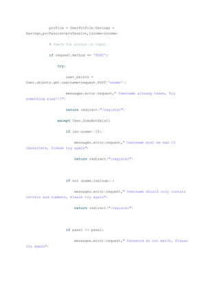 profile = UserProfile(Savings =
Savings,profession=profession,income=income)
# check for errors in input
if request.method == 'POST':
try:
user_exists =
User.objects.get(username=request.POST['uname'])
messages.error(request," Username already taken, Try
something else!!!")
return redirect("/register")
except User.DoesNotExist:
if len(uname)>15:
messages.error(request," Username must be max 15
characters, Please try again")
return redirect("/register")
if not uname.isalnum():
messages.error(request," Username should only contain
letters and numbers, Please try again")
return redirect("/register")
if pass1 != pass2:
messages.error(request," Password do not match, Please
try again")
 