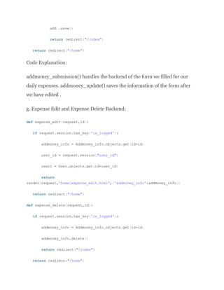 add .save()
return redirect("/index")
return redirect("/home")
Code Explanation:
addmoney_submission() handles the backend of the form we filled for our
daily expenses. addmoney_update() saves the information of the form after
we have edited .
g. Expense Edit and Expense Delete Backend:
def expense_edit(request,id):
if request.session.has_key('is_logged'):
addmoney_info = Addmoney_info.objects.get(id=id)
user_id = request.session["user_id"]
user1 = User.objects.get(id=user_id)
return
render(request,'home/expense_edit.html',{'addmoney_info':addmoney_info})
return redirect("/home")
def expense_delete(request,id):
if request.session.has_key('is_logged'):
addmoney_info = Addmoney_info.objects.get(id=id)
addmoney_info.delete()
return redirect("/index")
return redirect("/home")
 