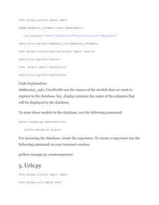 From django.contrib import admin
class Addmoney_infoAdmin(admin.ModelAdmin):
list_display=("user","quantity","Date","Category","add_money")
admin.site.register(Addmoney_info,Addmoney_infoAdmin)
from django.contrib.sessions.models import Session
admin.site.register(Session)
from .models import UserProfile
admin.site.register(UserProfile)
Code Explanation:
Addmoney_info, UserProfile are the names of the models that we want to
register in the database. list_display contains the name of the columns that
will be displayed in the database.
To store these models in the database, run the following command:
python manage.py makemigrations
python manage.py migrate
For accessing the database, create the superuser. To create a superuser run the
following command on your terminal window.
python manage.py createsuperuser
5. Urls.py
from django.contrib import admin
from django.urls import path
 